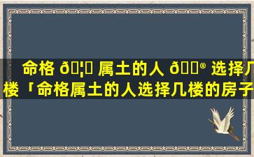 命格 🦟 属土的人 💮 选择几楼「命格属土的人选择几楼的房子」